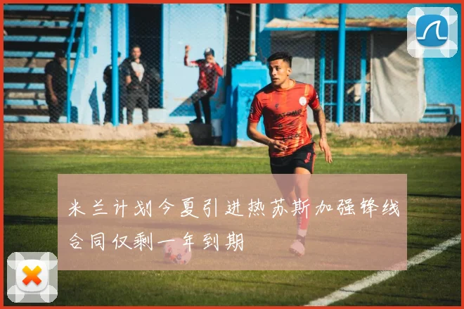 米兰计划今夏引进热苏斯加强锋线合同仅剩一年到期