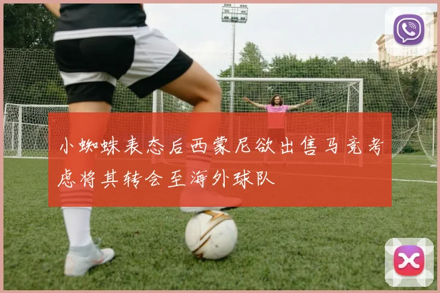 小蜘蛛表态后西蒙尼欲出售马竞考虑将其转会至海外球队