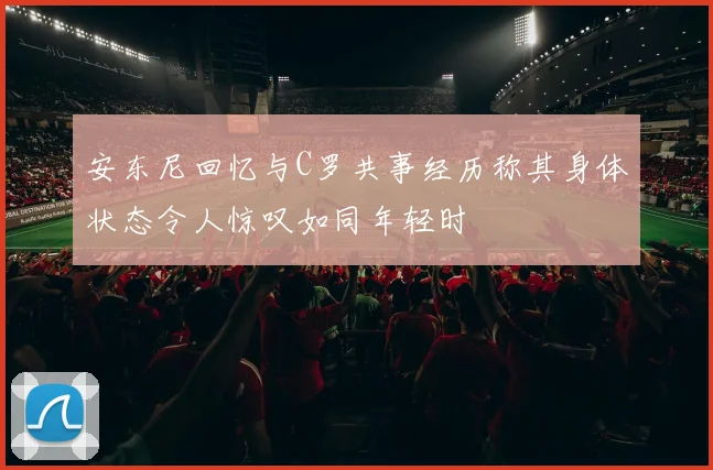 安东尼回忆与C罗共事经历称其身体状态令人惊叹如同年轻时