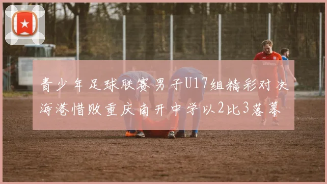 青少年足球联赛男子U17组精彩对决海港惜败重庆南开中学以2比3落幕
