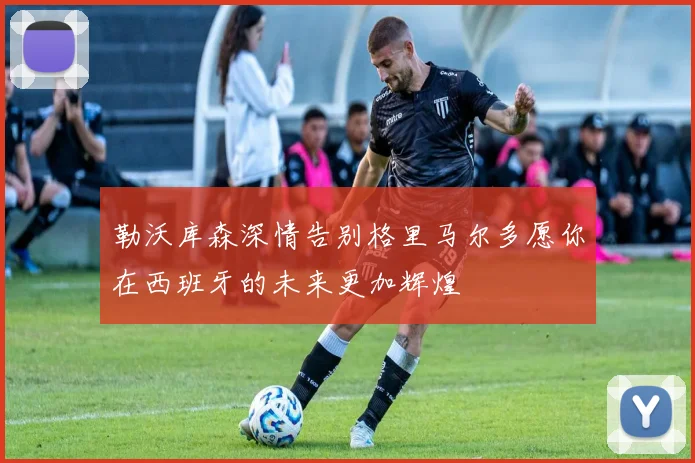 勒沃库森深情告别格里马尔多愿你在西班牙的未来更加辉煌