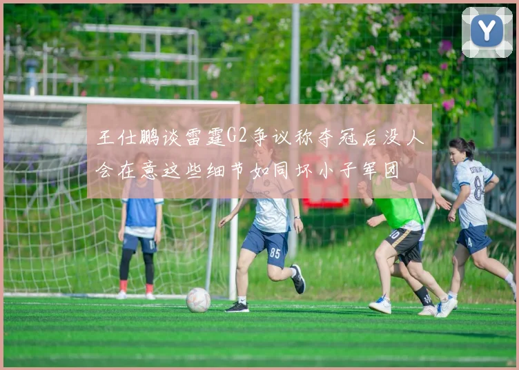 王仕鹏谈雷霆G2争议称夺冠后没人会在意这些细节如同坏小子军团