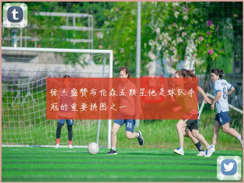 徐杰盛赞布伦森五颗星他是球队夺冠的重要拼图之一