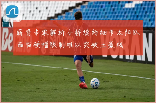 薪资专家解析小桥续约细节太阳队面临硬帽限制难以突破土豪线