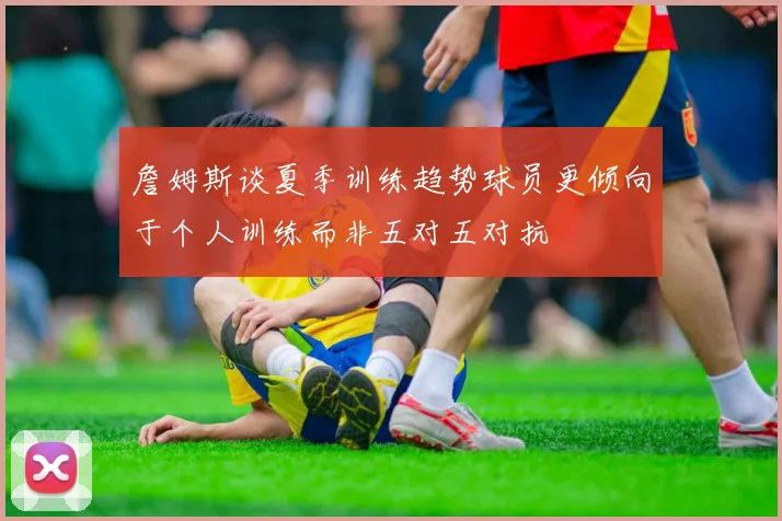 詹姆斯谈夏季训练趋势球员更倾向于个人训练而非五对五对抗