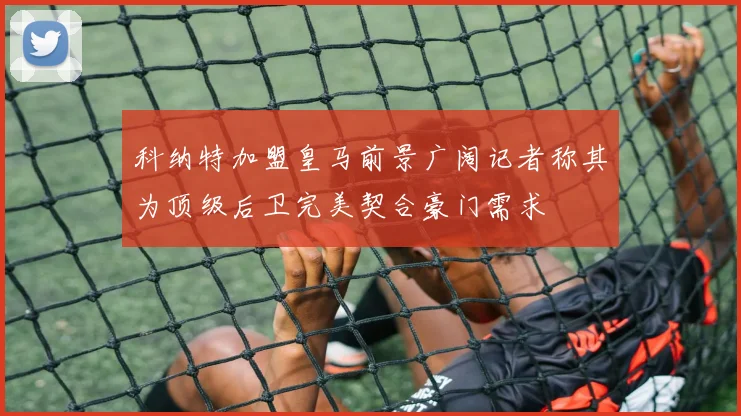 科纳特加盟皇马前景广阔记者称其为顶级后卫完美契合豪门需求