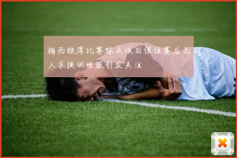 梅西缺席比赛球衣依旧保住赛后无人求换训练服引发关注