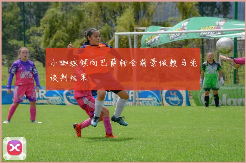 小蜘蛛倾向巴萨转会前景依赖马竞谈判结果