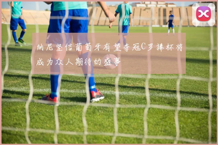 纳尼坚信葡萄牙有望夺冠C罗捧杯将成为众人期待的盛事