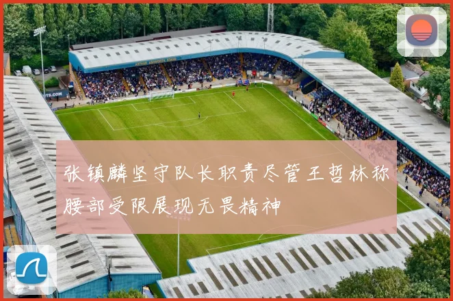 张镇麟坚守队长职责尽管王哲林称腰部受限展现无畏精神
