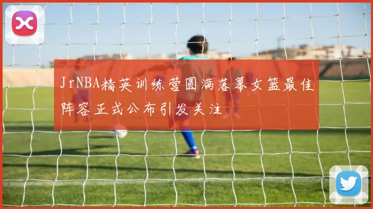 JrNBA精英训练营圆满落幕女篮最佳阵容正式公布引发关注
