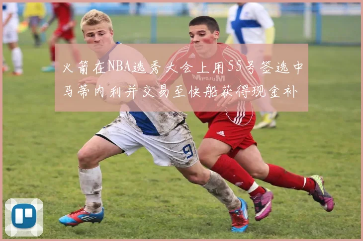 火箭在NBA选秀大会上用55号签选中马蒂内利并交易至快船获得现金补偿
