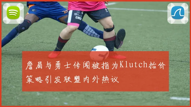 詹眉与勇士传闻被指为Klutch抬价策略引发联盟内外热议