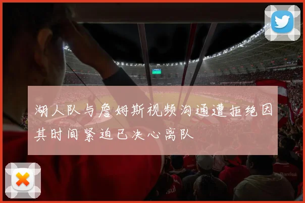 湖人队与詹姆斯视频沟通遭拒绝因其时间紧迫已决心离队