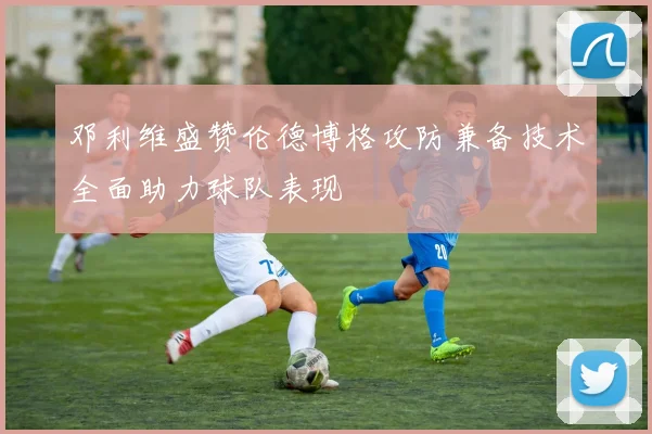 邓利维盛赞伦德博格攻防兼备技术全面助力球队表现